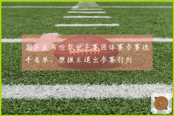 国乒发布伦敦世乒赛团体赛参赛选手名单，樊振东退出参赛行列