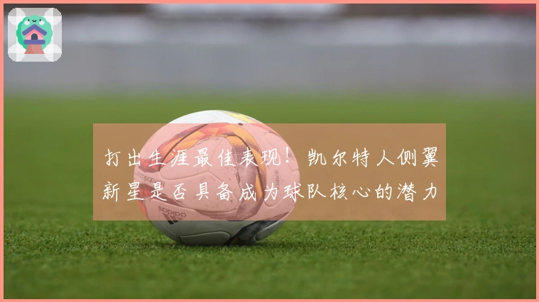 打出生涯最佳表现！凯尔特人侧翼新星是否具备成为球队核心的潜力？