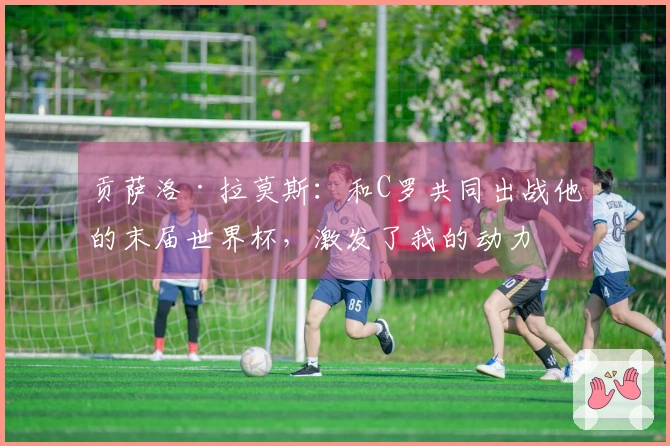 贡萨洛·拉莫斯：和C罗共同出战他的末届世界杯，激发了我的动力