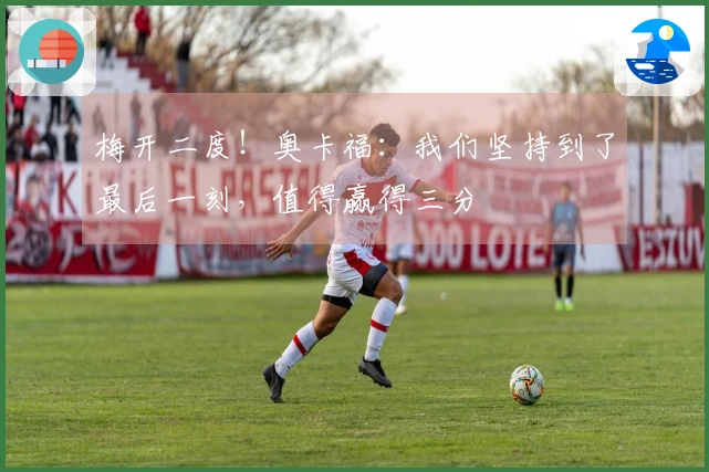 梅开二度！奥卡福：我们坚持到了最后一刻，值得赢得三分