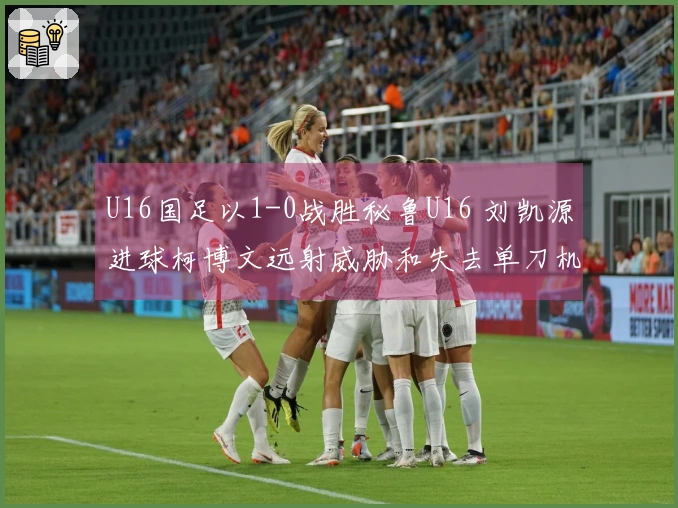 U16国足以1-0战胜秘鲁U16 刘凯源进球柯博文远射威胁和失去单刀机会