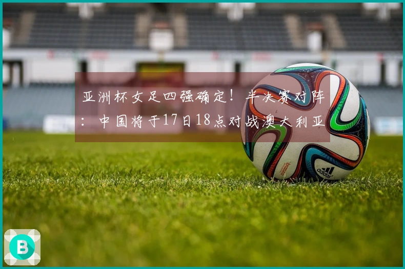 亚洲杯女足四强确定！半决赛对阵：中国将于17日18点对战澳大利亚，日本迎战韩国