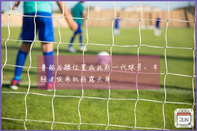 鲁能后腰位置成就新一代球员，年轻才俊乘机崭露头角