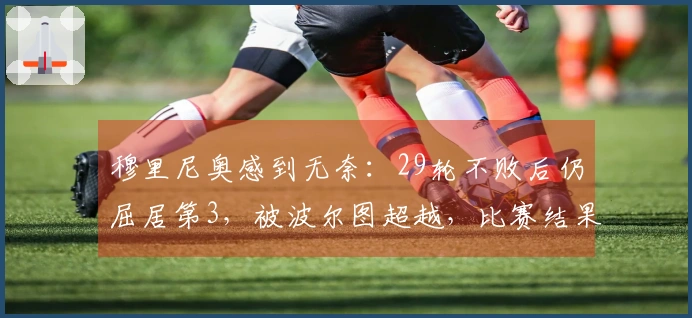 穆里尼奥感到无奈：29轮不败后仍屈居第3，被波尔图超越，比赛结果为2-0