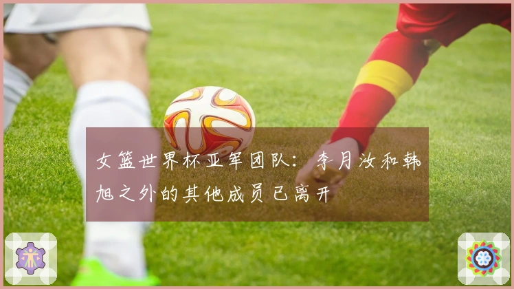 女篮世界杯亚军团队：李月汝和韩旭之外的其他成员已离开