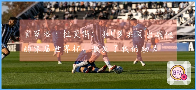 贡萨洛·拉莫斯：和C罗共同出战他的末届世界杯，激发了我的动力