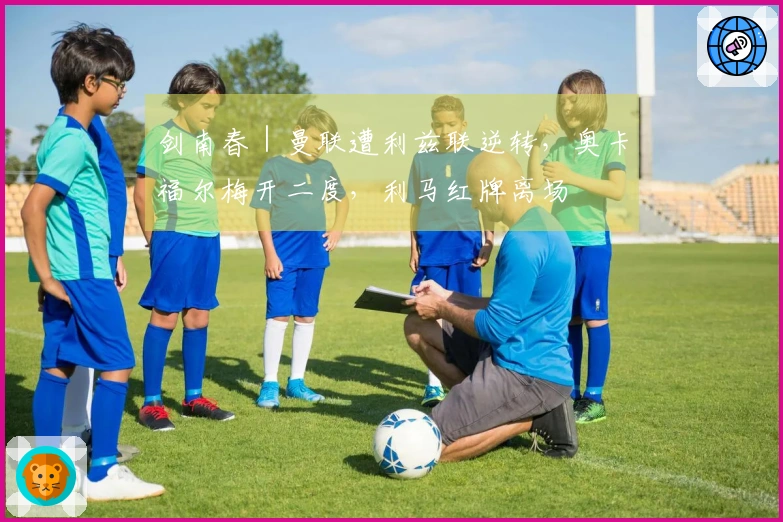剑南春｜曼联遭利兹联逆转，奥卡福尔梅开二度，利马红牌离场