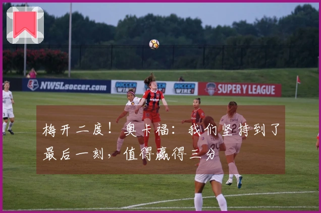 梅开二度！奥卡福：我们坚持到了最后一刻，值得赢得三分