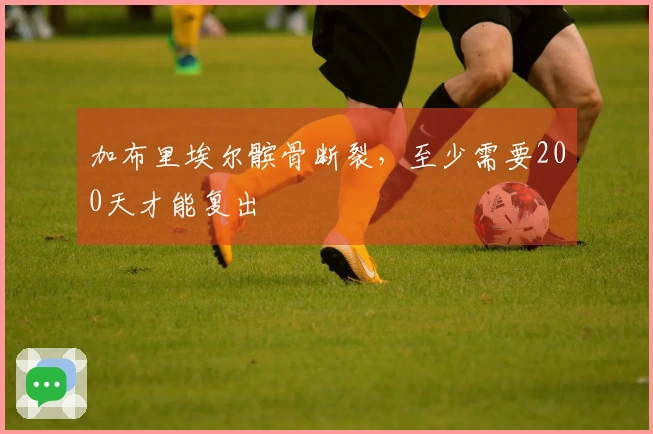 加布里埃尔髌骨断裂，至少需要200天才能复出