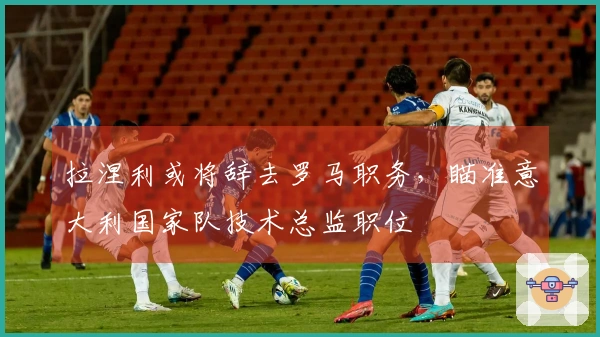 拉涅利或将辞去罗马职务，瞄准意大利国家队技术总监职位