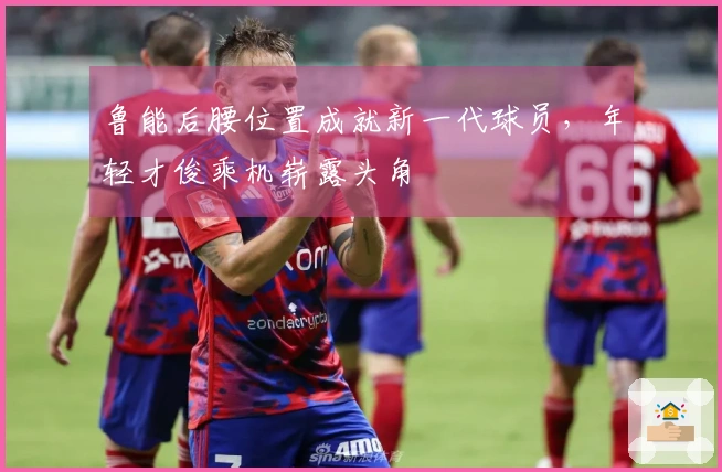 鲁能后腰位置成就新一代球员，年轻才俊乘机崭露头角