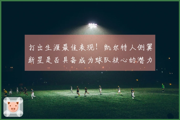 打出生涯最佳表现！凯尔特人侧翼新星是否具备成为球队核心的潜力？