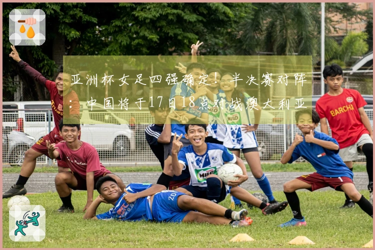 亚洲杯女足四强确定！半决赛对阵：中国将于17日18点对战澳大利亚，日本迎战韩国